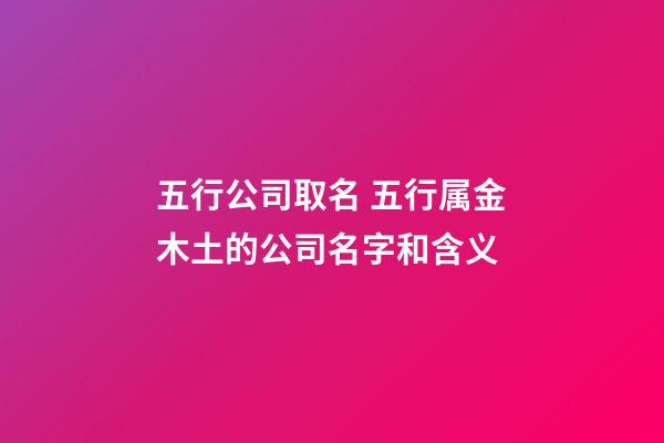 五行公司取名 五行属金木土的公司名字和含义